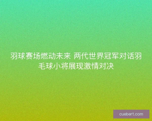 羽球赛场燃动未来 两代世界冠军对话羽毛球小将展现激情对决