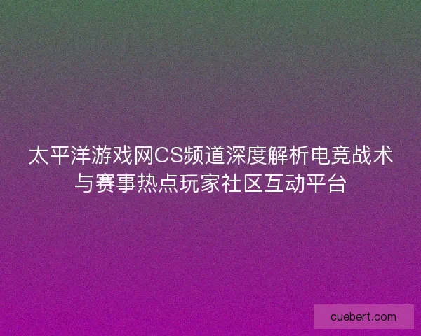 太平洋游戏网CS频道深度解析电竞战术与赛事热点玩家社区互动平台