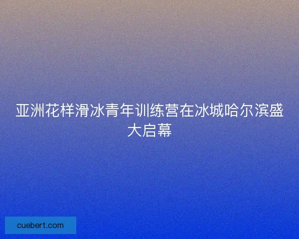 亚洲花样滑冰青年训练营在冰城哈尔滨盛大启幕